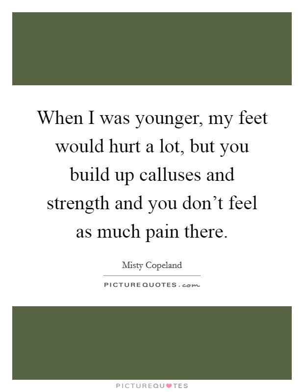 When I was younger, my feet would hurt a lot, but you build up calluses and strength and you don't feel as much pain there. Picture Quote #1