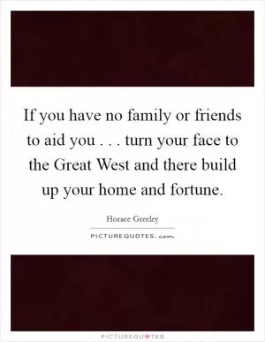 If you have no family or friends to aid you . . . turn your face to the Great West and there build up your home and fortune Picture Quote #1