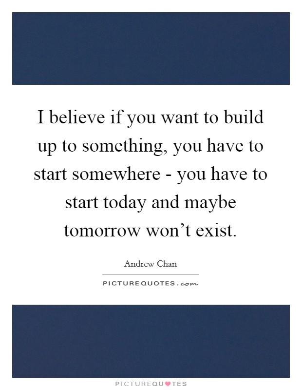 I believe if you want to build up to something, you have to start somewhere - you have to start today and maybe tomorrow won't exist. Picture Quote #1