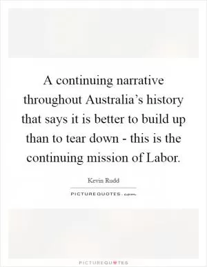 A continuing narrative throughout Australia’s history that says it is better to build up than to tear down - this is the continuing mission of Labor Picture Quote #1