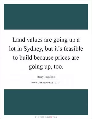 Land values are going up a lot in Sydney, but it’s feasible to build because prices are going up, too Picture Quote #1