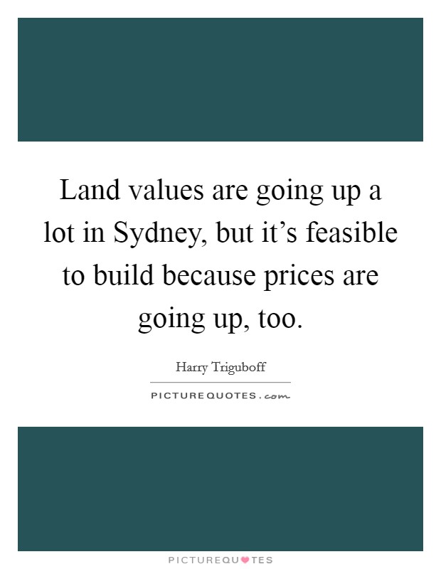Land values are going up a lot in Sydney, but it's feasible to build because prices are going up, too. Picture Quote #1