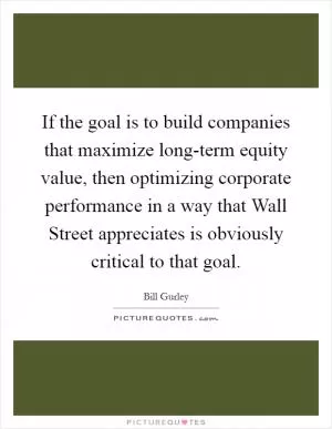 If the goal is to build companies that maximize long-term equity value, then optimizing corporate performance in a way that Wall Street appreciates is obviously critical to that goal Picture Quote #1