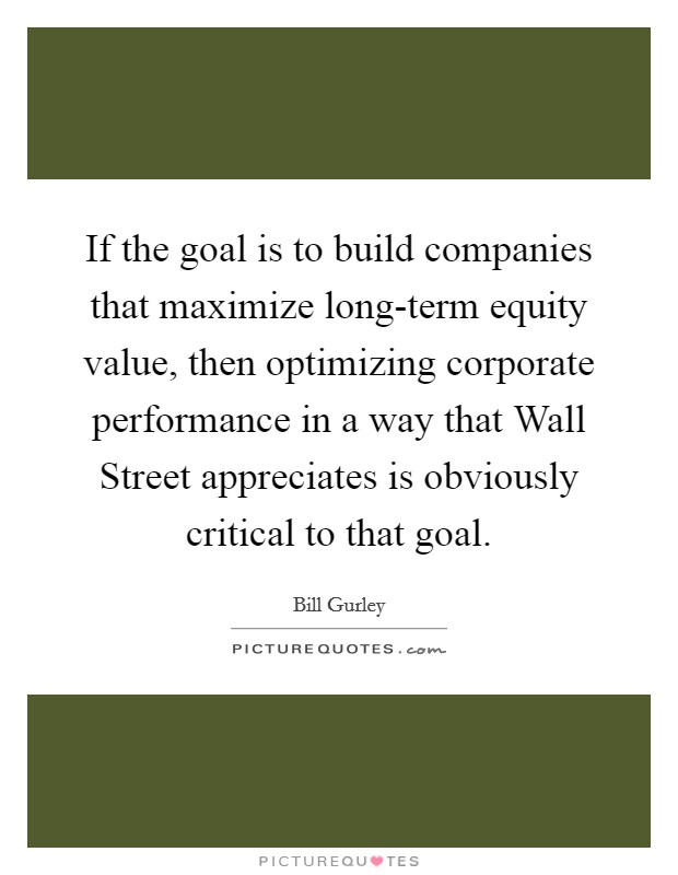 If the goal is to build companies that maximize long-term equity value, then optimizing corporate performance in a way that Wall Street appreciates is obviously critical to that goal. Picture Quote #1