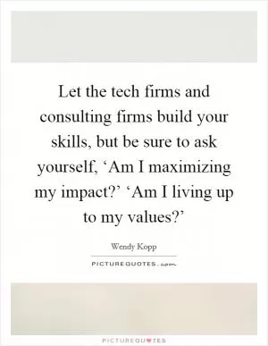Let the tech firms and consulting firms build your skills, but be sure to ask yourself, ‘Am I maximizing my impact?’ ‘Am I living up to my values?’ Picture Quote #1