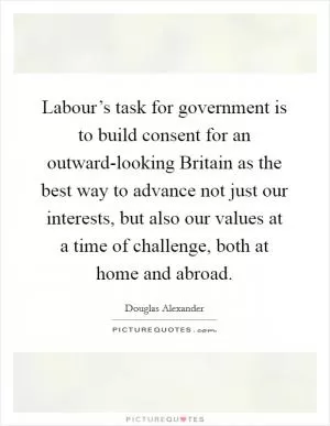 Labour’s task for government is to build consent for an outward-looking Britain as the best way to advance not just our interests, but also our values at a time of challenge, both at home and abroad Picture Quote #1