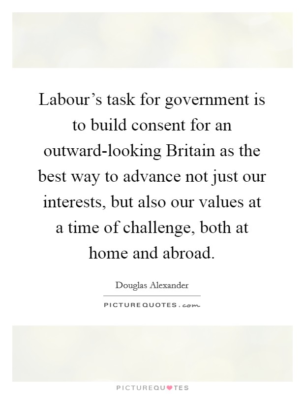Labour's task for government is to build consent for an outward-looking Britain as the best way to advance not just our interests, but also our values at a time of challenge, both at home and abroad. Picture Quote #1