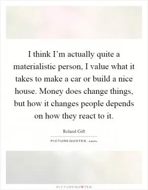 I think I’m actually quite a materialistic person, I value what it takes to make a car or build a nice house. Money does change things, but how it changes people depends on how they react to it Picture Quote #1