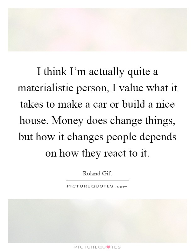 I think I'm actually quite a materialistic person, I value what it takes to make a car or build a nice house. Money does change things, but how it changes people depends on how they react to it. Picture Quote #1