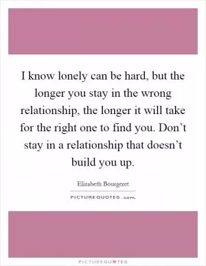 I know lonely can be hard, but the longer you stay in the wrong relationship, the longer it will take for the right one to find you. Don’t stay in a relationship that doesn’t build you up Picture Quote #1