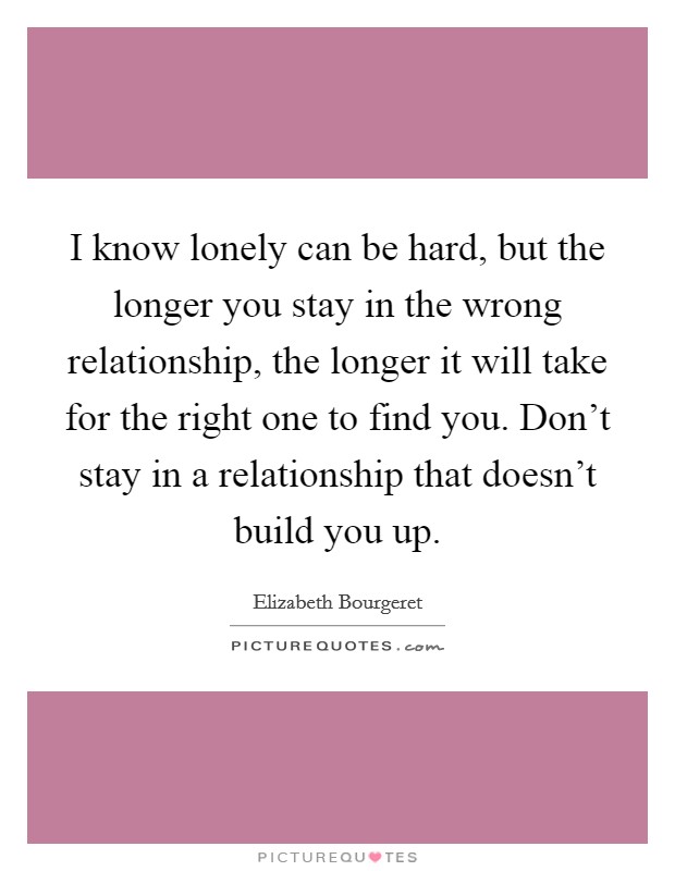 I know lonely can be hard, but the longer you stay in the wrong relationship, the longer it will take for the right one to find you. Don't stay in a relationship that doesn't build you up. Picture Quote #1