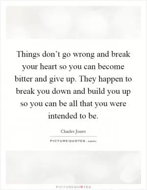 Things don’t go wrong and break your heart so you can become bitter and give up. They happen to break you down and build you up so you can be all that you were intended to be Picture Quote #1