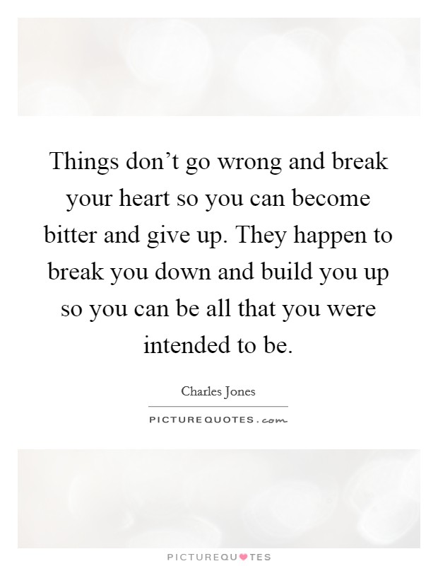 Things don't go wrong and break your heart so you can become bitter and give up. They happen to break you down and build you up so you can be all that you were intended to be. Picture Quote #1