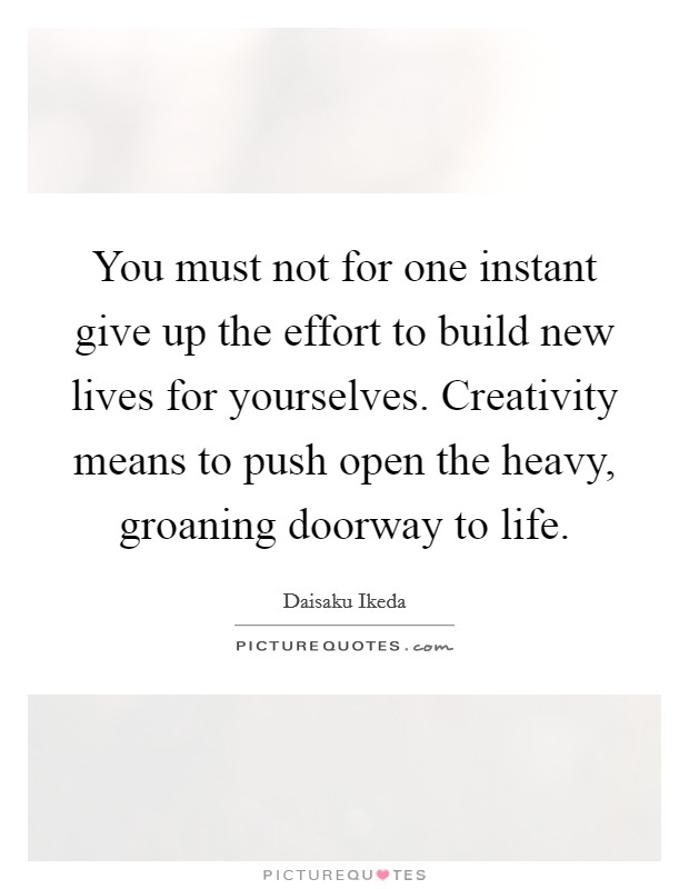 You must not for one instant give up the effort to build new lives for yourselves. Creativity means to push open the heavy, groaning doorway to life. Picture Quote #1