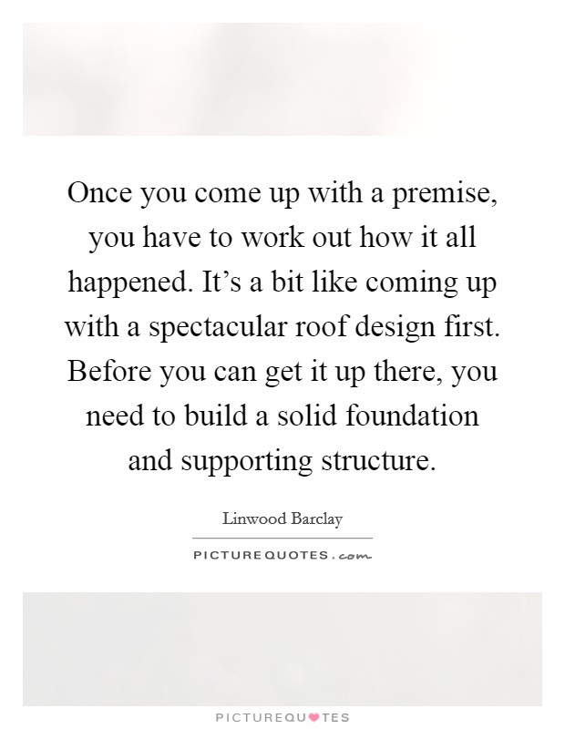 Once you come up with a premise, you have to work out how it all happened. It's a bit like coming up with a spectacular roof design first. Before you can get it up there, you need to build a solid foundation and supporting structure. Picture Quote #1