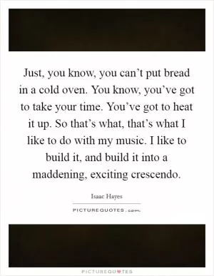 Just, you know, you can’t put bread in a cold oven. You know, you’ve got to take your time. You’ve got to heat it up. So that’s what, that’s what I like to do with my music. I like to build it, and build it into a maddening, exciting crescendo Picture Quote #1