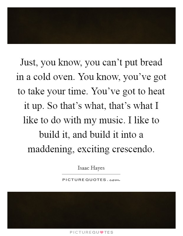Just, you know, you can't put bread in a cold oven. You know, you've got to take your time. You've got to heat it up. So that's what, that's what I like to do with my music. I like to build it, and build it into a maddening, exciting crescendo. Picture Quote #1