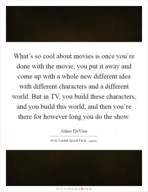 What’s so cool about movies is once you’re done with the movie, you put it away and come up with a whole new different idea with different characters and a different world. But in TV, you build these characters, and you build this world, and then you’re there for however long you do the show Picture Quote #1