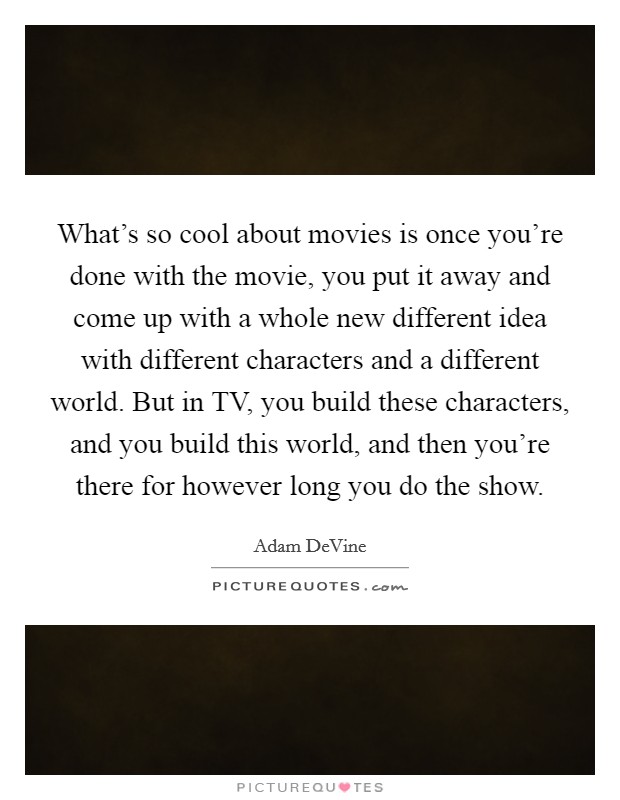 What's so cool about movies is once you're done with the movie, you put it away and come up with a whole new different idea with different characters and a different world. But in TV, you build these characters, and you build this world, and then you're there for however long you do the show. Picture Quote #1