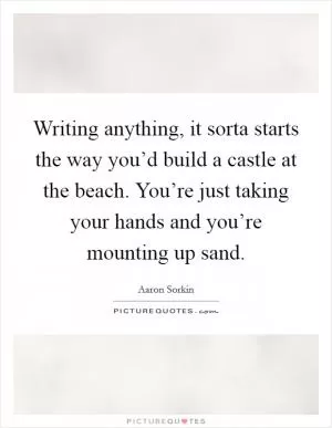 Writing anything, it sorta starts the way you’d build a castle at the beach. You’re just taking your hands and you’re mounting up sand Picture Quote #1