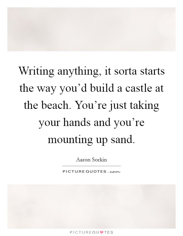 Writing anything, it sorta starts the way you'd build a castle at the beach. You're just taking your hands and you're mounting up sand. Picture Quote #1