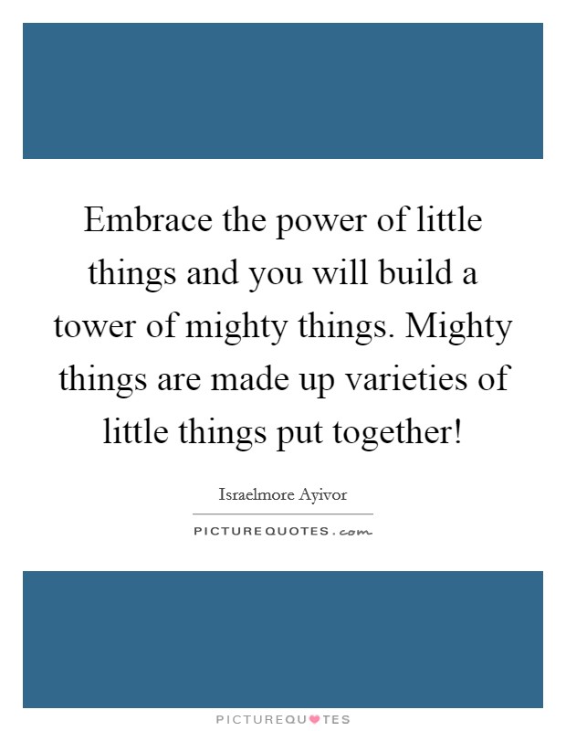 Embrace the power of little things and you will build a tower of mighty things. Mighty things are made up varieties of little things put together! Picture Quote #1