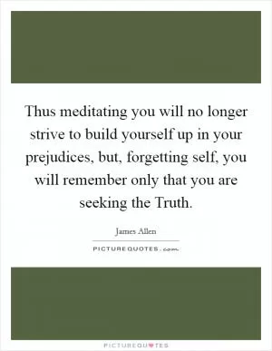 Thus meditating you will no longer strive to build yourself up in your prejudices, but, forgetting self, you will remember only that you are seeking the Truth Picture Quote #1