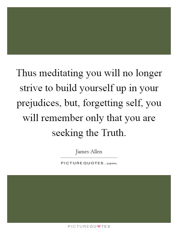 Thus meditating you will no longer strive to build yourself up in your prejudices, but, forgetting self, you will remember only that you are seeking the Truth. Picture Quote #1
