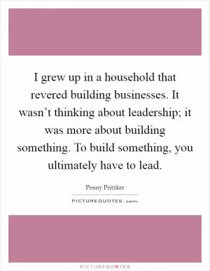 I grew up in a household that revered building businesses. It wasn’t thinking about leadership; it was more about building something. To build something, you ultimately have to lead Picture Quote #1