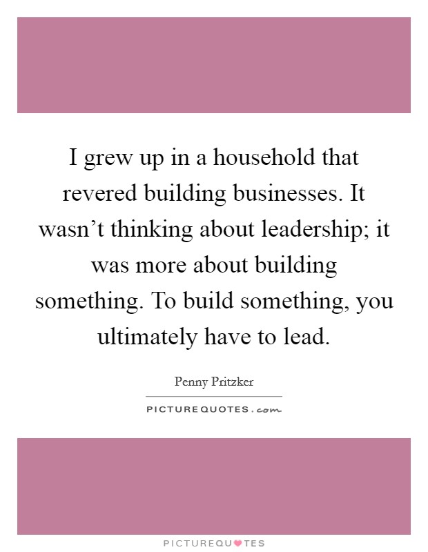 I grew up in a household that revered building businesses. It wasn't thinking about leadership; it was more about building something. To build something, you ultimately have to lead. Picture Quote #1
