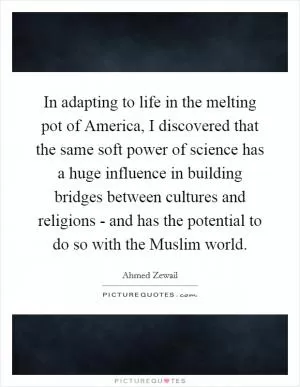 In adapting to life in the melting pot of America, I discovered that the same soft power of science has a huge influence in building bridges between cultures and religions - and has the potential to do so with the Muslim world Picture Quote #1