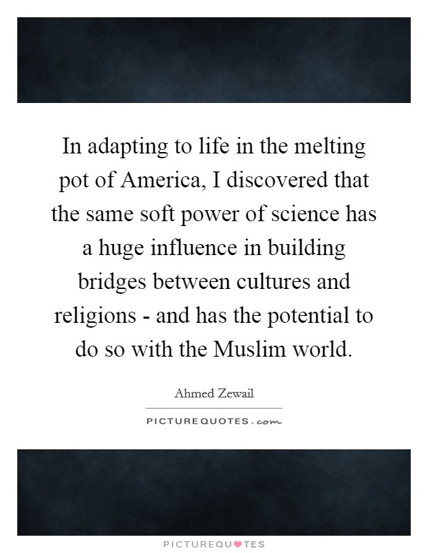 In adapting to life in the melting pot of America, I discovered that the same soft power of science has a huge influence in building bridges between cultures and religions - and has the potential to do so with the Muslim world. Picture Quote #1