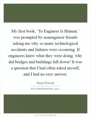 My first book, ‘To Engineer Is Human,’ was prompted by nonengineer friends asking me why so many technological accidents and failures were occurring. If engineers knew what they were doing, why did bridges and buildings fall down? It was a question that I had often asked myself, and I had no easy answer Picture Quote #1