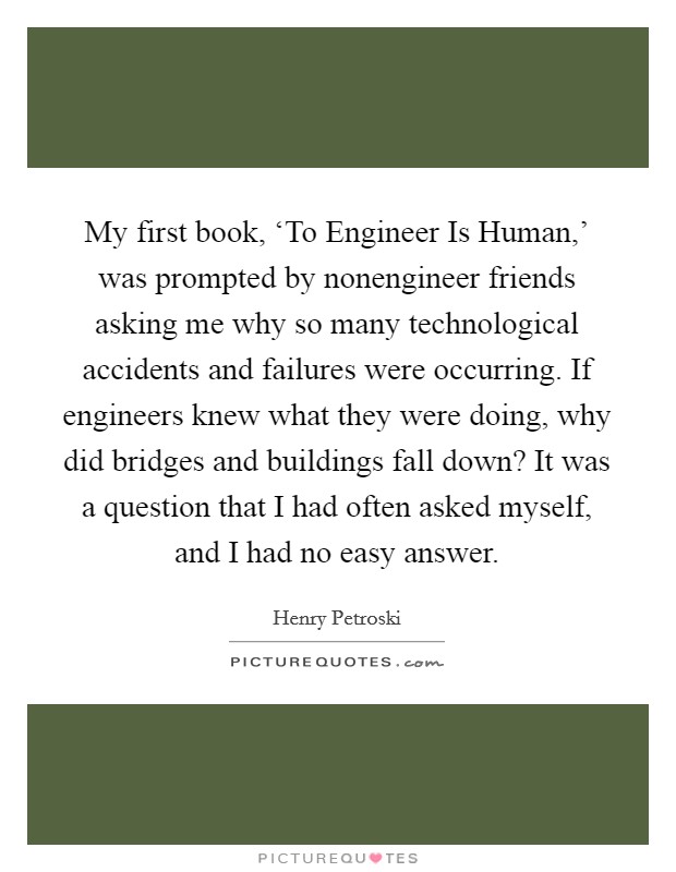 My first book, ‘To Engineer Is Human,' was prompted by nonengineer friends asking me why so many technological accidents and failures were occurring. If engineers knew what they were doing, why did bridges and buildings fall down? It was a question that I had often asked myself, and I had no easy answer. Picture Quote #1