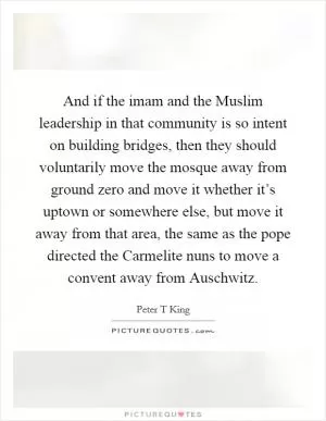 And if the imam and the Muslim leadership in that community is so intent on building bridges, then they should voluntarily move the mosque away from ground zero and move it whether it’s uptown or somewhere else, but move it away from that area, the same as the pope directed the Carmelite nuns to move a convent away from Auschwitz Picture Quote #1