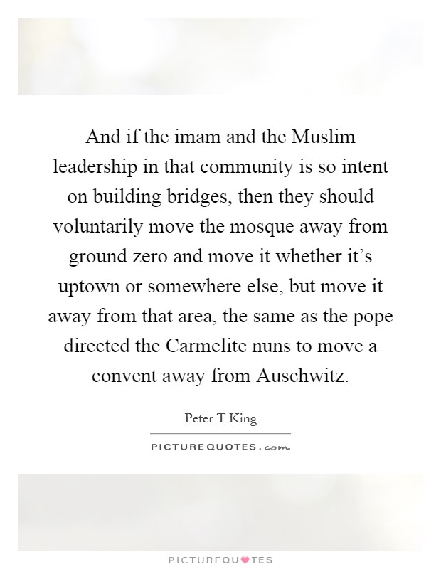 And if the imam and the Muslim leadership in that community is so intent on building bridges, then they should voluntarily move the mosque away from ground zero and move it whether it's uptown or somewhere else, but move it away from that area, the same as the pope directed the Carmelite nuns to move a convent away from Auschwitz. Picture Quote #1