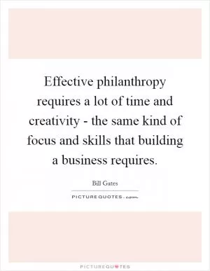 Effective philanthropy requires a lot of time and creativity - the same kind of focus and skills that building a business requires Picture Quote #1