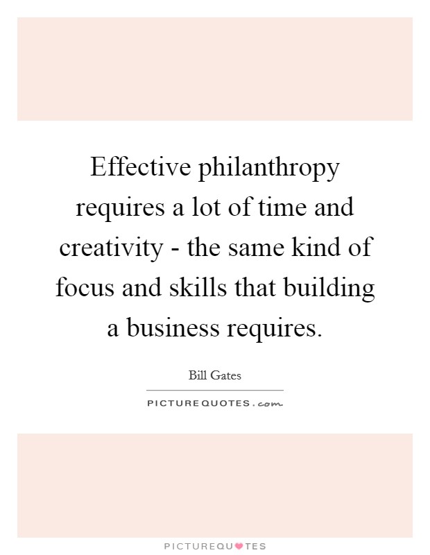 Effective philanthropy requires a lot of time and creativity - the same kind of focus and skills that building a business requires. Picture Quote #1