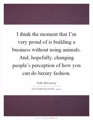 I think the moment that I’m very proud of is building a business without using animals. And, hopefully, changing people’s perception of how you can do luxury fashion Picture Quote #1