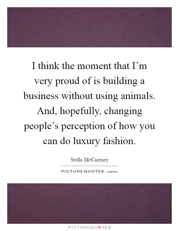 I think the moment that I'm very proud of is building a business without using animals. And, hopefully, changing people's perception of how you can do luxury fashion. Picture Quote #1