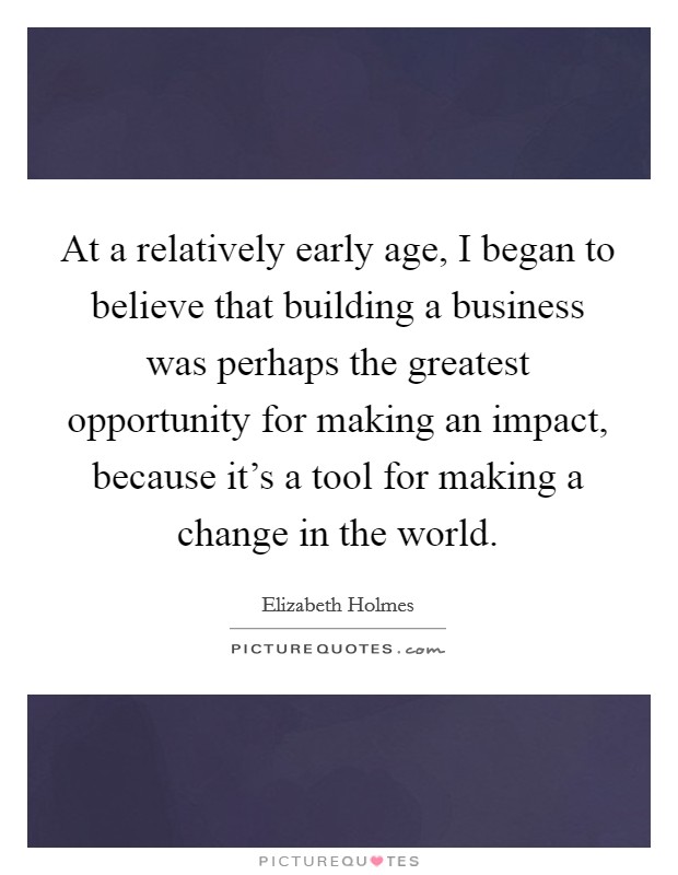 At a relatively early age, I began to believe that building a business was perhaps the greatest opportunity for making an impact, because it's a tool for making a change in the world. Picture Quote #1
