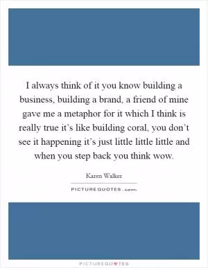 I always think of it you know building a business, building a brand, a friend of mine gave me a metaphor for it which I think is really true it’s like building coral, you don’t see it happening it’s just little little little and when you step back you think wow Picture Quote #1