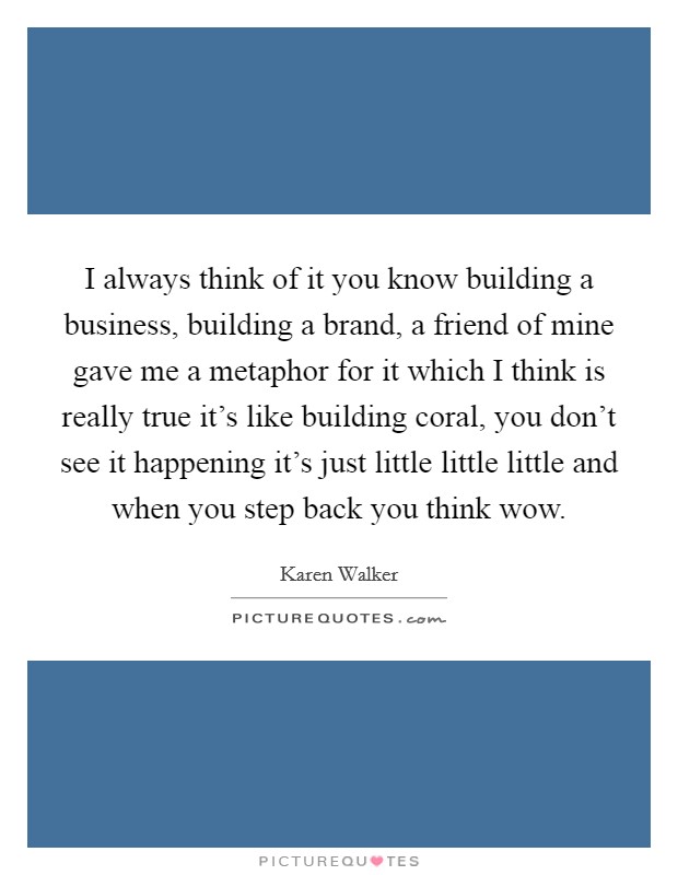 I always think of it you know building a business, building a brand, a friend of mine gave me a metaphor for it which I think is really true it's like building coral, you don't see it happening it's just little little little and when you step back you think wow. Picture Quote #1
