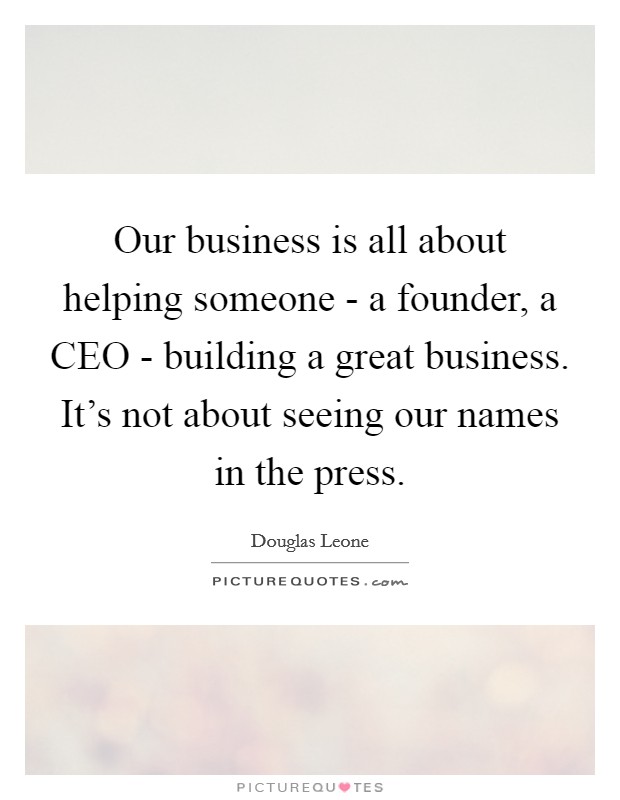 Our business is all about helping someone - a founder, a CEO - building a great business. It's not about seeing our names in the press. Picture Quote #1