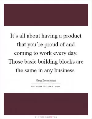 It’s all about having a product that you’re proud of and coming to work every day. Those basic building blocks are the same in any business Picture Quote #1