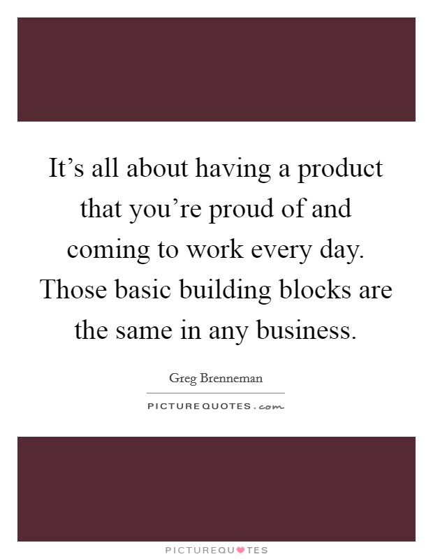 It's all about having a product that you're proud of and coming to work every day. Those basic building blocks are the same in any business. Picture Quote #1