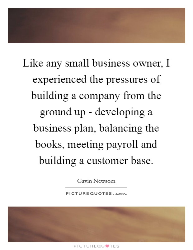 Like any small business owner, I experienced the pressures of building a company from the ground up - developing a business plan, balancing the books, meeting payroll and building a customer base. Picture Quote #1