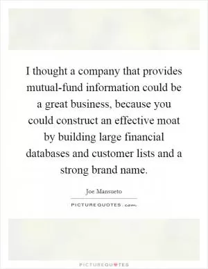I thought a company that provides mutual-fund information could be a great business, because you could construct an effective moat by building large financial databases and customer lists and a strong brand name Picture Quote #1