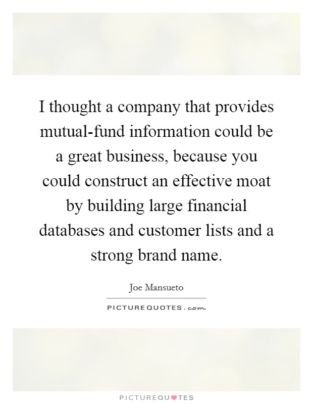 I thought a company that provides mutual-fund information could be a great business, because you could construct an effective moat by building large financial databases and customer lists and a strong brand name. Picture Quote #1