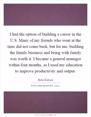 I had the option of building a career in the U.S. Many of my friends who went at the time did not come back, but for me, building the family business and being with family was worth it. I became a general manager within four months, as I used my education to improve productivity and output Picture Quote #1